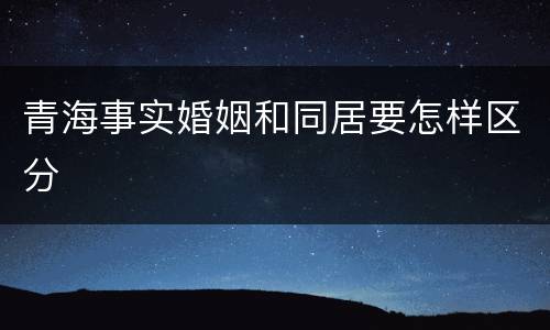 青海事实婚姻和同居要怎样区分