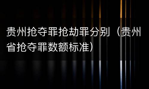贵州抢夺罪抢劫罪分别（贵州省抢夺罪数额标准）