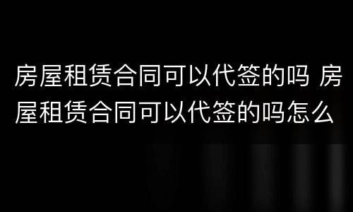 房屋租赁合同可以代签的吗 房屋租赁合同可以代签的吗怎么写
