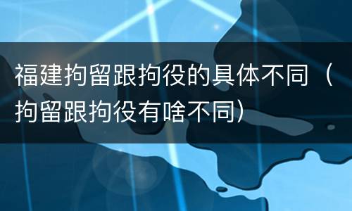 福建拘留跟拘役的具体不同（拘留跟拘役有啥不同）