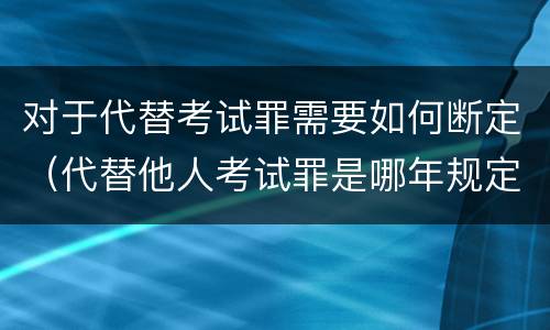 对于代替考试罪需要如何断定（代替他人考试罪是哪年规定）