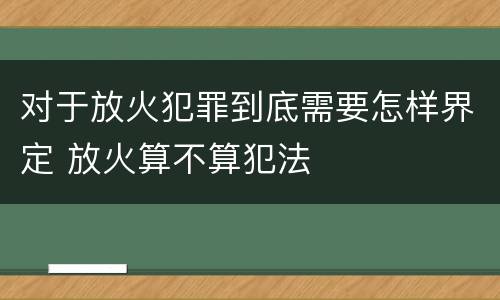对于放火犯罪到底需要怎样界定 放火算不算犯法