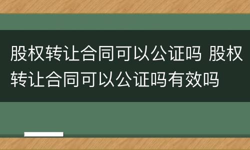 股权转让合同可以公证吗 股权转让合同可以公证吗有效吗