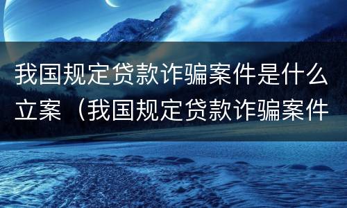 我国规定贷款诈骗案件是什么立案（我国规定贷款诈骗案件是什么立案条件）