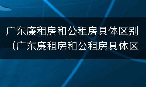 广东廉租房和公租房具体区别（广东廉租房和公租房具体区别在哪）
