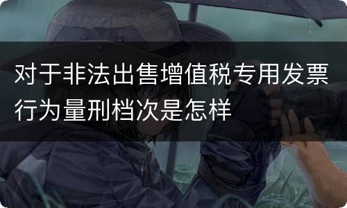 对于非法出售增值税专用发票行为量刑档次是怎样