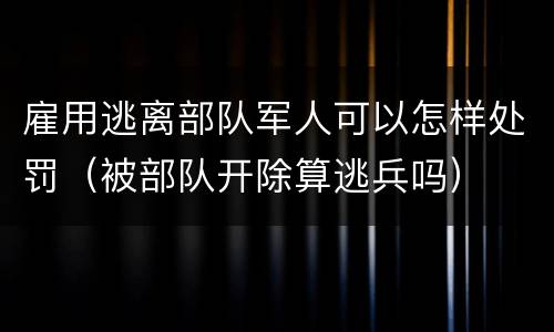 雇用逃离部队军人可以怎样处罚（被部队开除算逃兵吗）