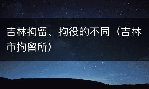 吉林拘留、拘役的不同（吉林市拘留所）
