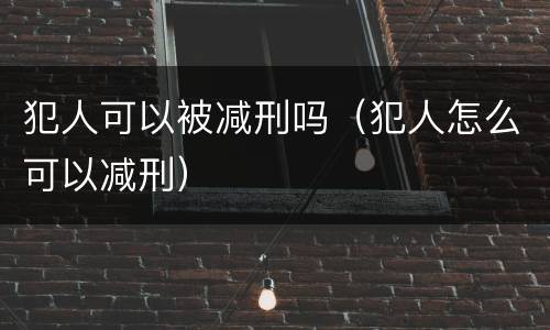 犯人可以被减刑吗（犯人怎么可以减刑）