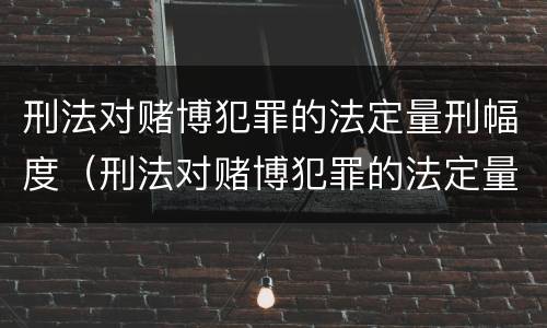 刑法对赌博犯罪的法定量刑幅度（刑法对赌博犯罪的法定量刑幅度大吗）