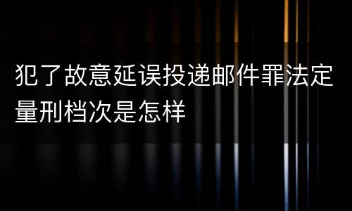 犯了故意延误投递邮件罪法定量刑档次是怎样