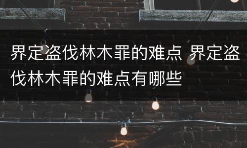 界定盗伐林木罪的难点 界定盗伐林木罪的难点有哪些