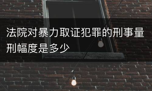 法院对暴力取证犯罪的刑事量刑幅度是多少