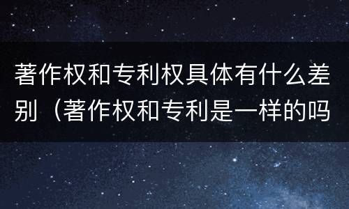 著作权和专利权具体有什么差别（著作权和专利是一样的吗）