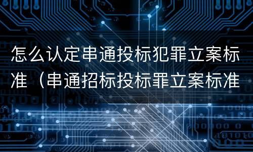 怎么认定串通投标犯罪立案标准（串通招标投标罪立案标准）