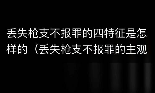 丢失枪支不报罪的四特征是怎样的（丢失枪支不报罪的主观方面）