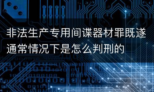 非法生产专用间谍器材罪既遂通常情况下是怎么判刑的