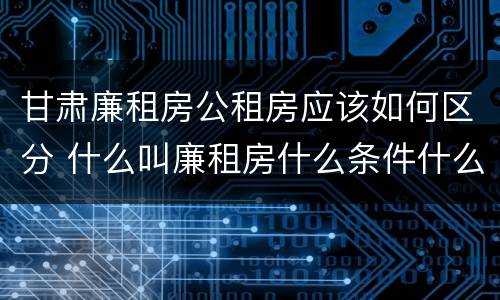 甘肃廉租房公租房应该如何区分 什么叫廉租房什么条件什么叫公租房