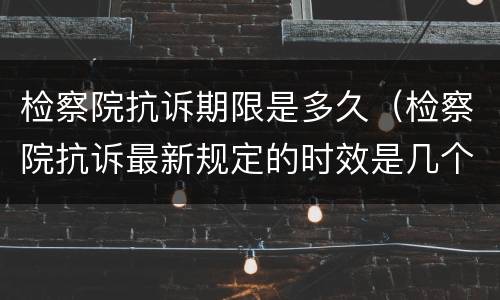 检察院抗诉期限是多久（检察院抗诉最新规定的时效是几个月）