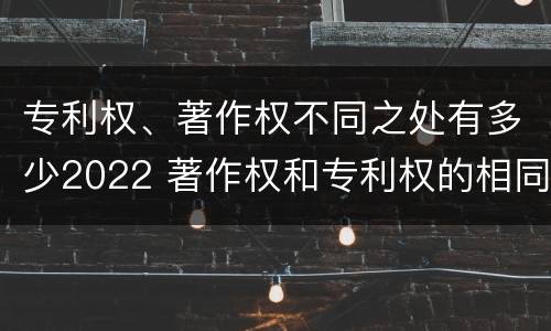 专利权、著作权不同之处有多少2022 著作权和专利权的相同