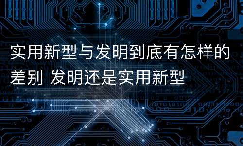 实用新型与发明到底有怎样的差别 发明还是实用新型