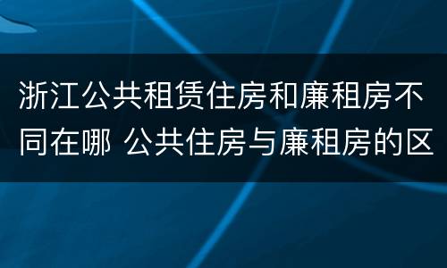 浙江公共租赁住房和廉租房不同在哪 公共住房与廉租房的区别