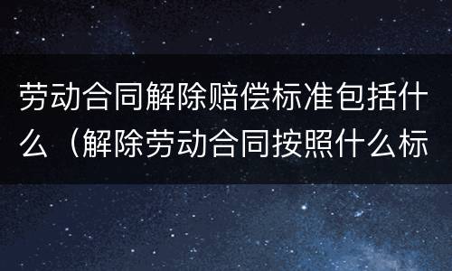 劳动合同解除赔偿标准包括什么（解除劳动合同按照什么标准赔偿）