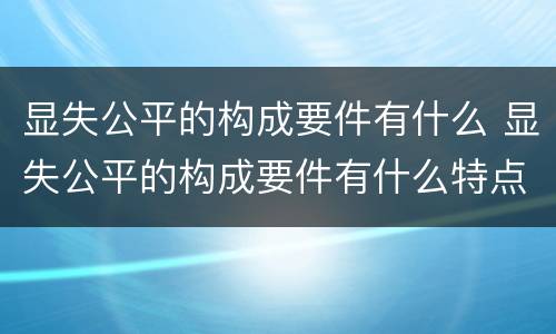 显失公平的构成要件有什么 显失公平的构成要件有什么特点