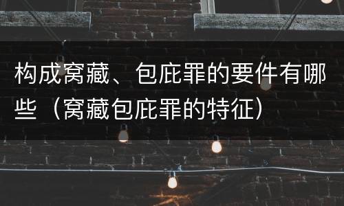 构成窝藏、包庇罪的要件有哪些（窝藏包庇罪的特征）