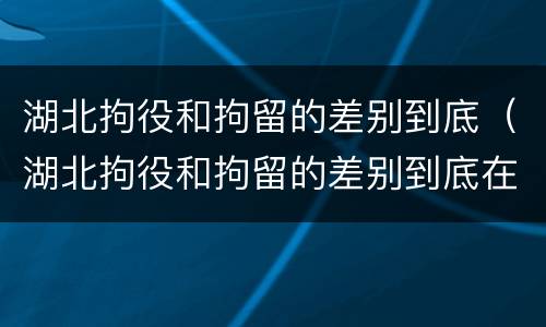 湖北拘役和拘留的差别到底（湖北拘役和拘留的差别到底在哪里）