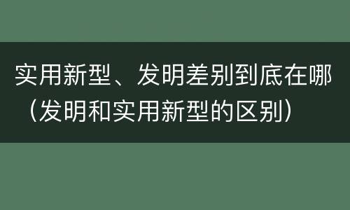 实用新型、发明差别到底在哪（发明和实用新型的区别）