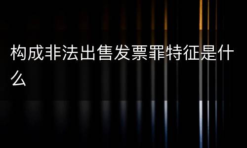 构成非法出售发票罪特征是什么