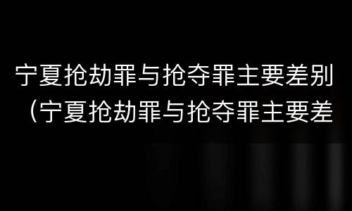 宁夏抢劫罪与抢夺罪主要差别（宁夏抢劫罪与抢夺罪主要差别是）