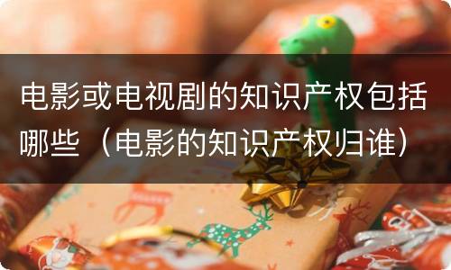 电影或电视剧的知识产权包括哪些（电影的知识产权归谁）