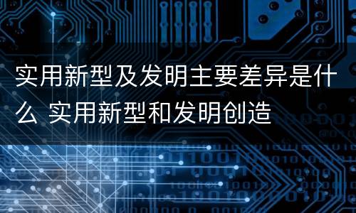 实用新型及发明主要差异是什么 实用新型和发明创造