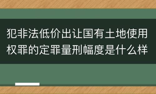 犯非法低价出让国有土地使用权罪的定罪量刑幅度是什么样的