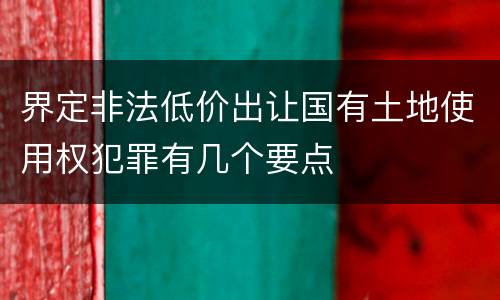 界定非法低价出让国有土地使用权犯罪有几个要点
