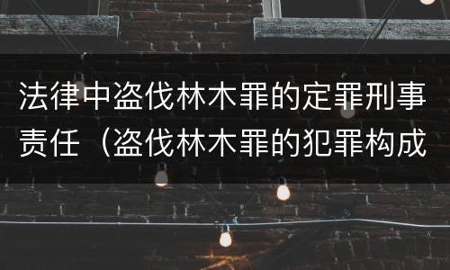 法律中盗伐林木罪的定罪刑事责任（盗伐林木罪的犯罪构成）
