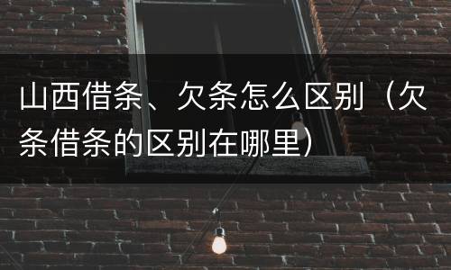 山西借条、欠条怎么区别（欠条借条的区别在哪里）