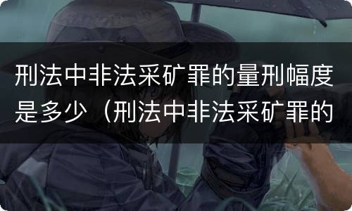 刑法中非法采矿罪的量刑幅度是多少（刑法中非法采矿罪的量刑幅度是多少呢）