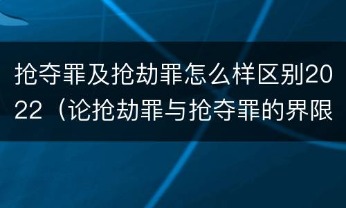 抢夺罪及抢劫罪怎么样区别2022（论抢劫罪与抢夺罪的界限）