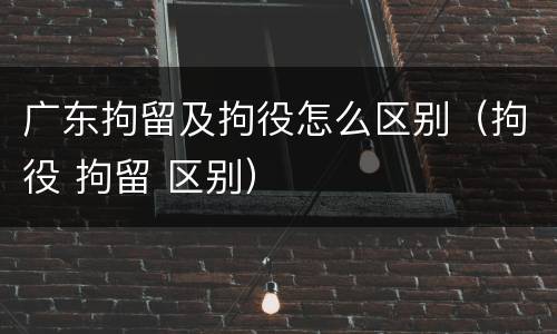 广东拘留及拘役怎么区别（拘役 拘留 区别）