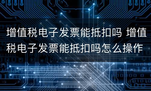 增值税电子发票能抵扣吗 增值税电子发票能抵扣吗怎么操作