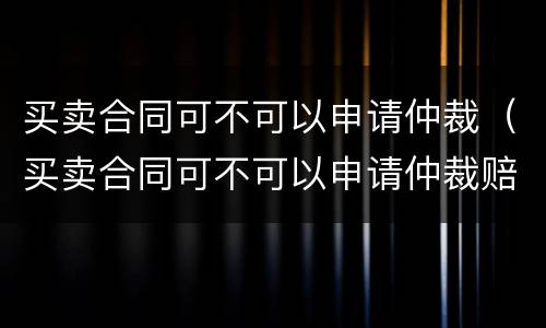 买卖合同可不可以申请仲裁（买卖合同可不可以申请仲裁赔偿）