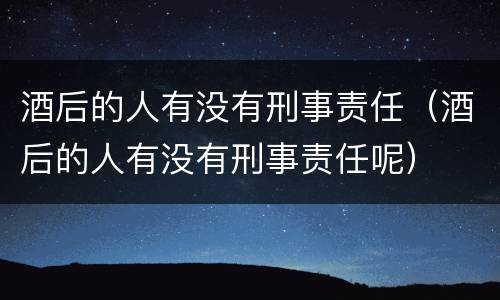 酒后的人有没有刑事责任（酒后的人有没有刑事责任呢）