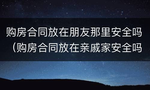购房合同放在朋友那里安全吗（购房合同放在亲戚家安全吗）