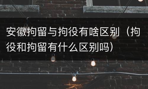 安徽拘留与拘役有啥区别（拘役和拘留有什么区别吗）