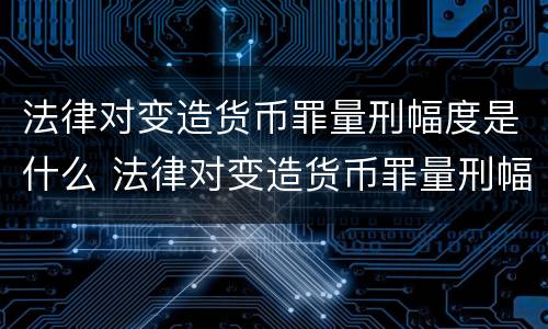 法律对变造货币罪量刑幅度是什么 法律对变造货币罪量刑幅度是什么标准