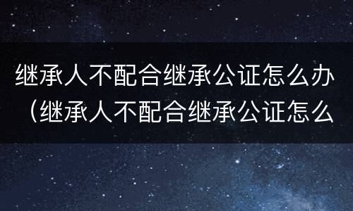 继承人不配合继承公证怎么办（继承人不配合继承公证怎么办）