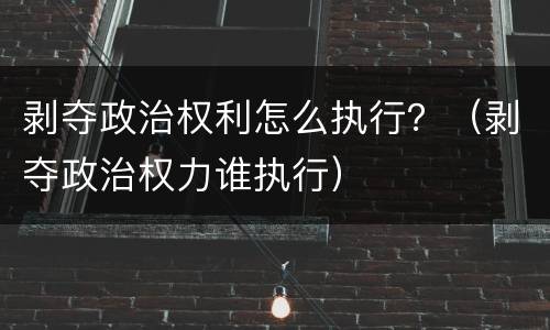 剥夺政治权利怎么执行？（剥夺政治权力谁执行）